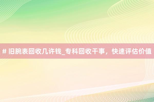 # 旧腕表回收几许钱_专科回收干事，快速评估价值