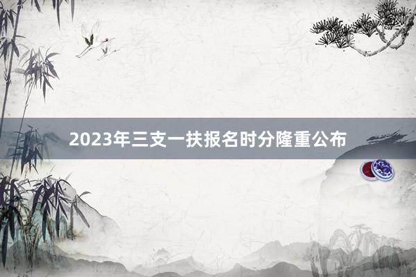 2023年三支一扶报名时分隆重公布