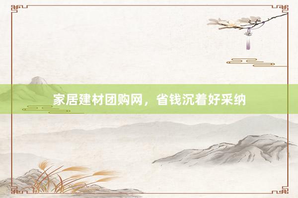 家居建材团购网，省钱沉着好采纳