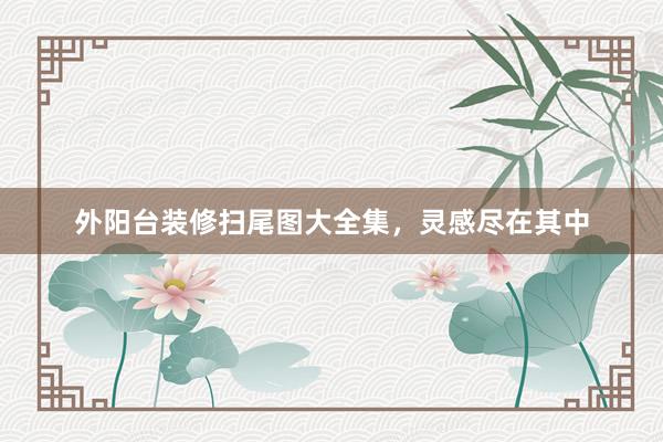 外阳台装修扫尾图大全集，灵感尽在其中