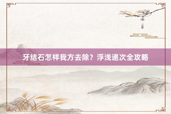 牙结石怎样我方去除？浮浅递次全攻略